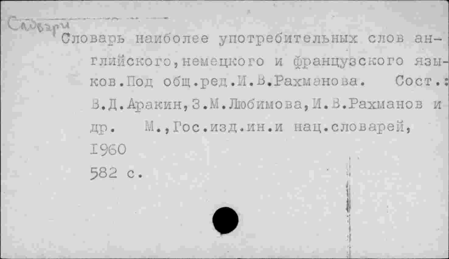 ﻿Словарь наиболее употребительных слов английского ,немецкого и французского язы ков.Под общ.ред.И.В.Рахманова. Сост. В.Д.Аракин,3.М.Любимова,И.В.Рахманов и др. М.,Гос.изд.ин.и нац.словарей, 1960 582 с.	' ■!